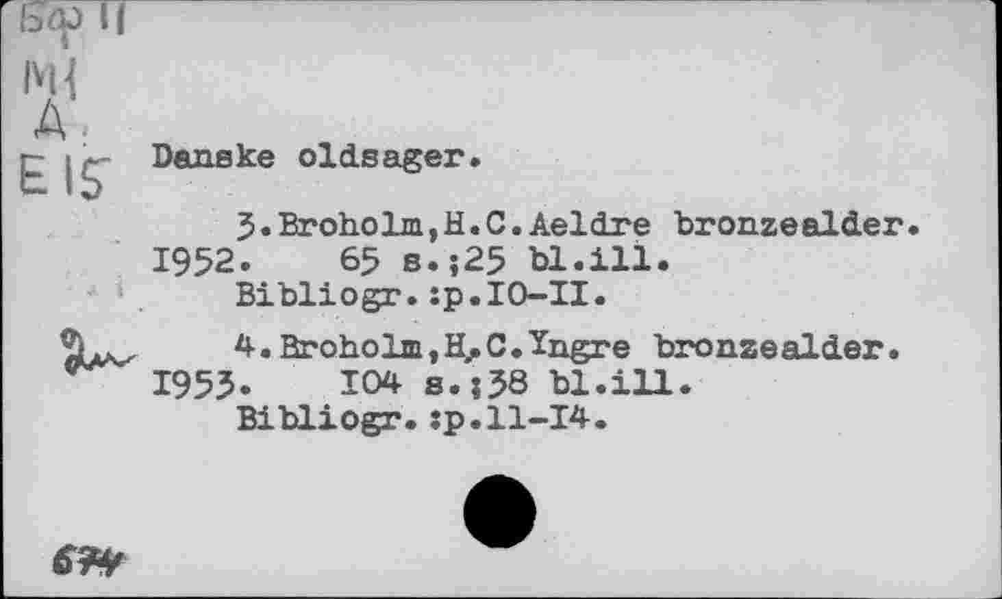 ﻿ыр И
1М{
А»
г- j Danske oldsager.
J.Broholm,H.С.Aeldre bronzealder.
1952.	65 s.;25 bl.ill.
Bibliogr.:p.IO-II.
4.Broholm,H.C.Ïngre bronzealder.
1953.	104 s.j38 bl.ill.
Bibliogr.:p.11-14.
&&